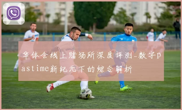 华体会线上赌场所深度评测_数字pastime新纪元下的综合解析